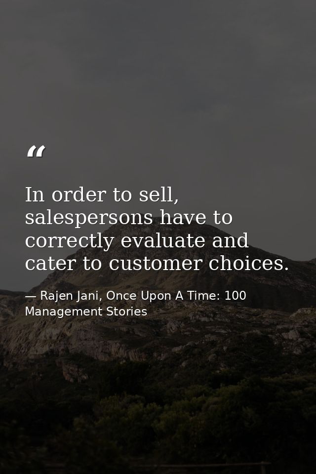 In order to sell, salespersons have to correctly evaluate and cater to customer choices. — Rajen Jani, Once Upon A Time: 100 Management Stories