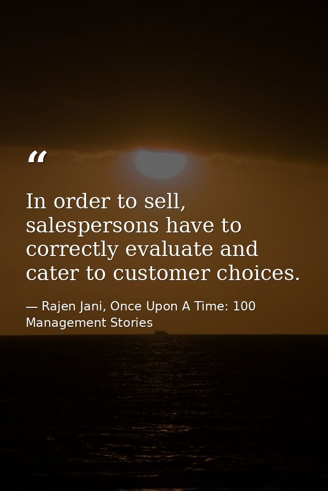 In order to sell, salespersons have to correctly evaluate and cater to customer choices. — Rajen Jani, Once Upon A Time: 100 Management Stories
