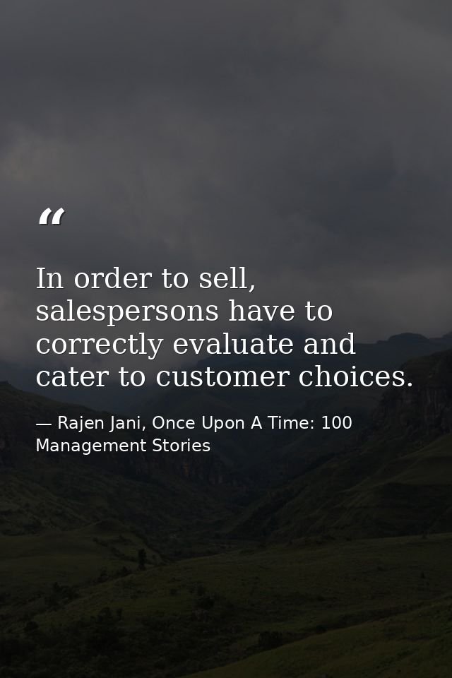 In order to sell, salespersons have to correctly evaluate and cater to customer choices. — Rajen Jani, Once Upon A Time: 100 Management Stories