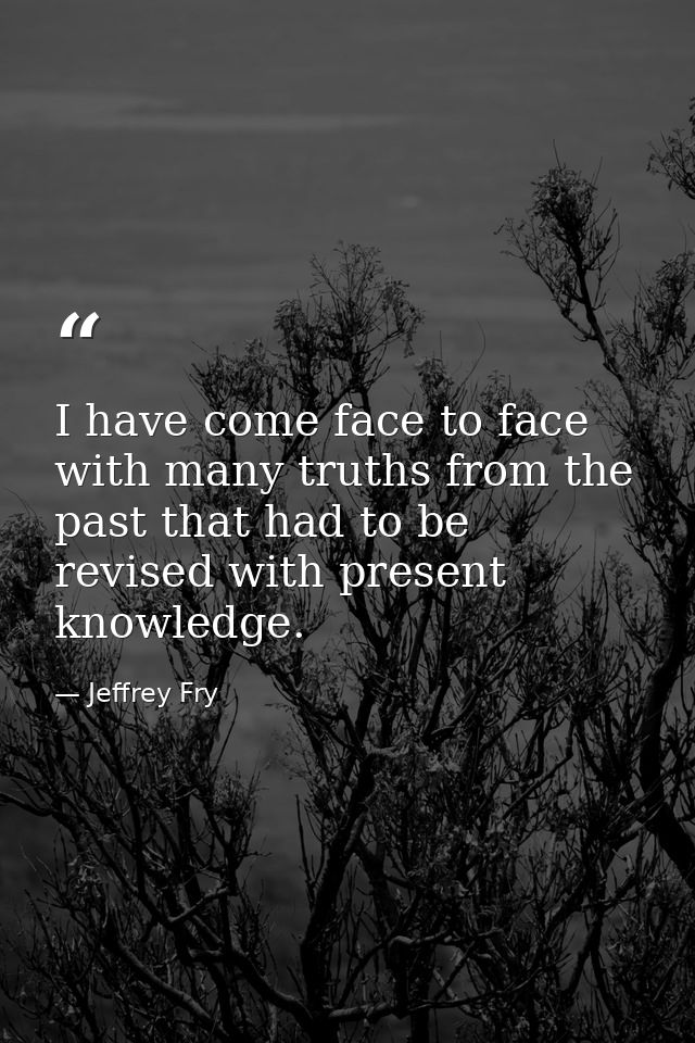 I have come face to face with many truths from the past that had to be revised with present knowledge. — Jeffrey Fry