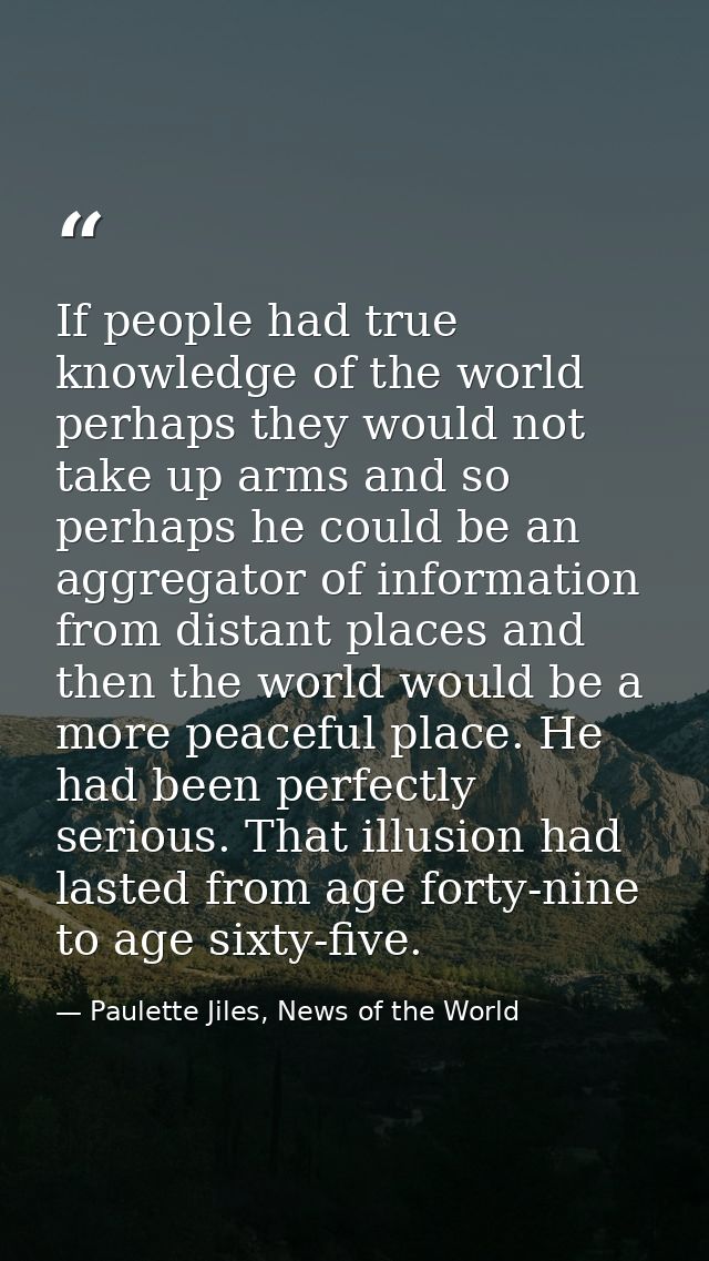 If people had true knowledge of the world perhaps they would not take up arms and so perhaps he could be an aggregator o — Paulette Jiles, News of the World