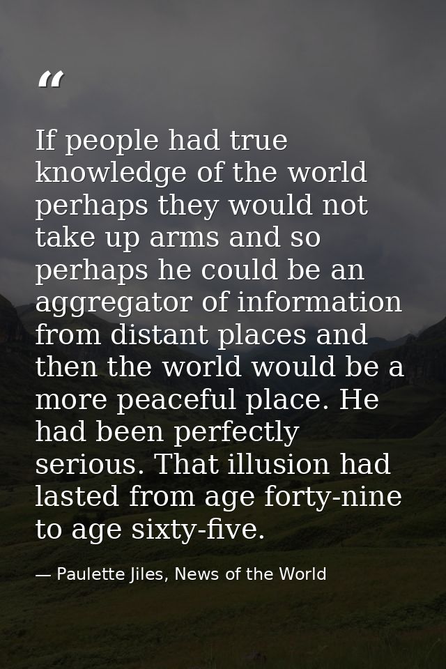 If people had true knowledge of the world perhaps they would not take up arms and so perhaps he could be an aggregator o — Paulette Jiles, News of the World