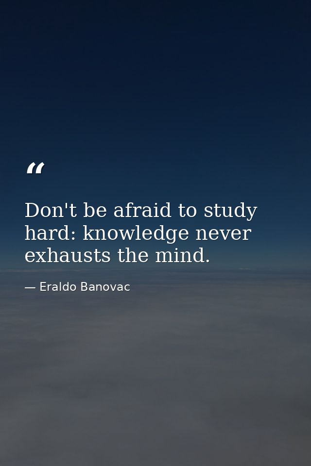 Don't be afraid to study hard: knowledge never exhausts the mind. — Eraldo Banovac