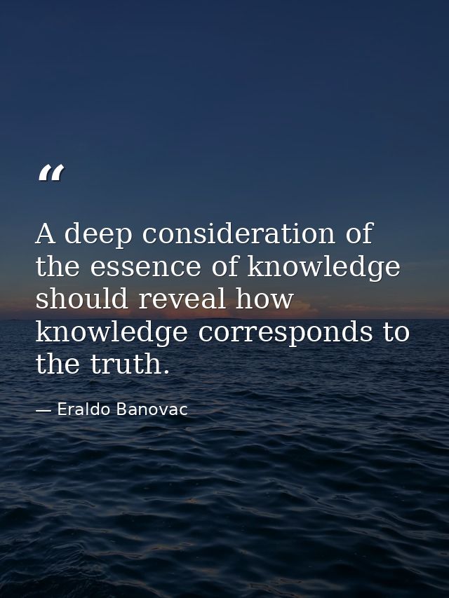 A deep consideration of the essence of knowledge should reveal how knowledge corresponds to the truth. — Eraldo Banovac