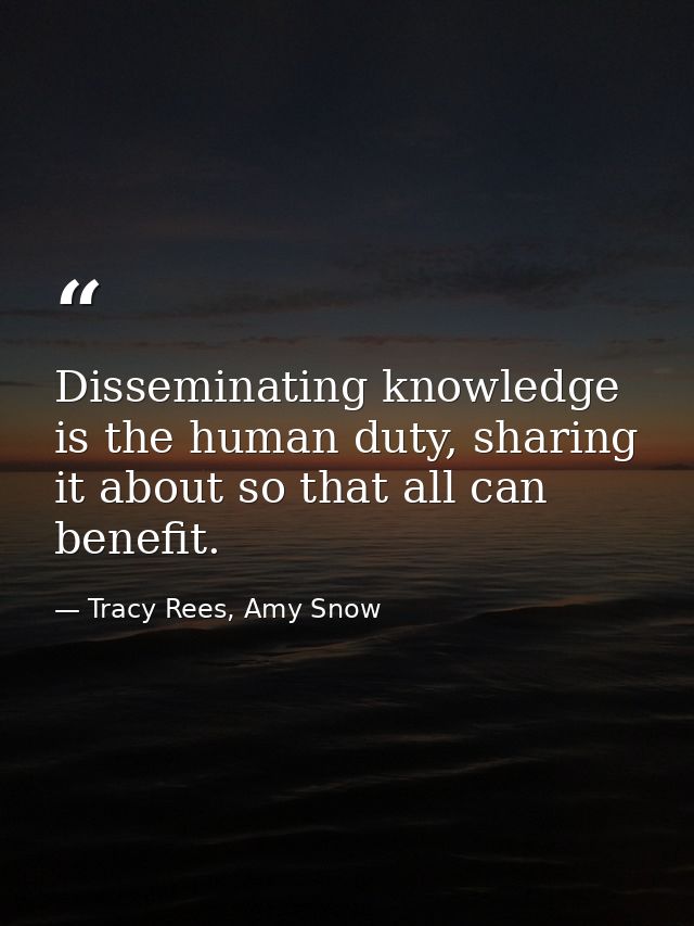 Disseminating knowledge is the human duty, sharing it about so that all can benefit. — Tracy Rees, Amy Snow