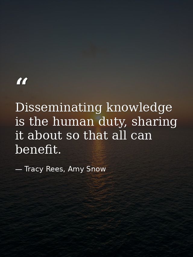 Disseminating knowledge is the human duty, sharing it about so that all can benefit. — Tracy Rees, Amy Snow