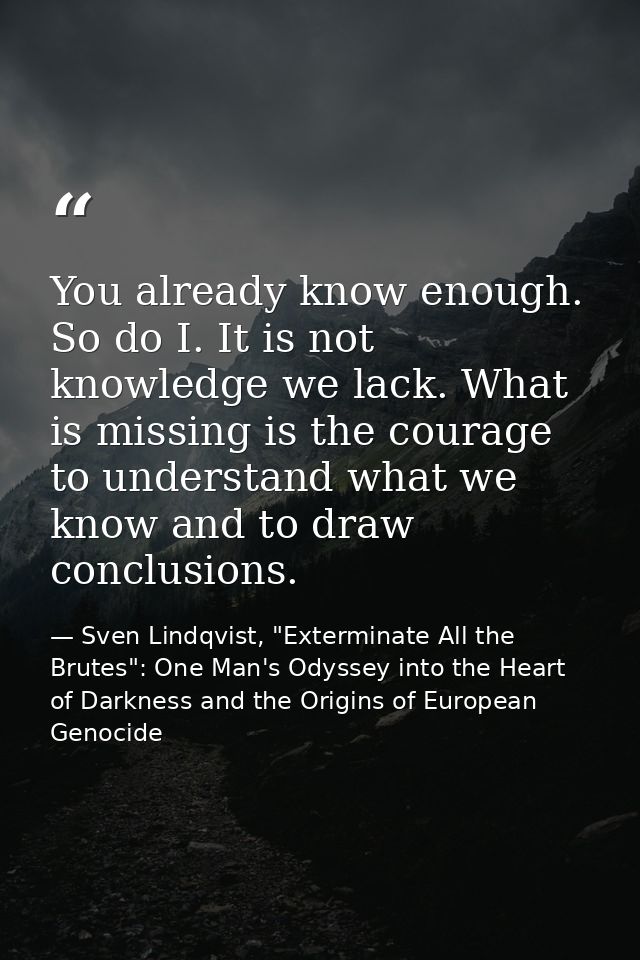 You already know enough. So do I. It is not knowledge we lack. What is missing is the courage to understand what we know — Sven Lindqvist, "Exterminate All the Brutes": One Man's Odyssey into the Heart of Darkness and the Origins of European Genocide