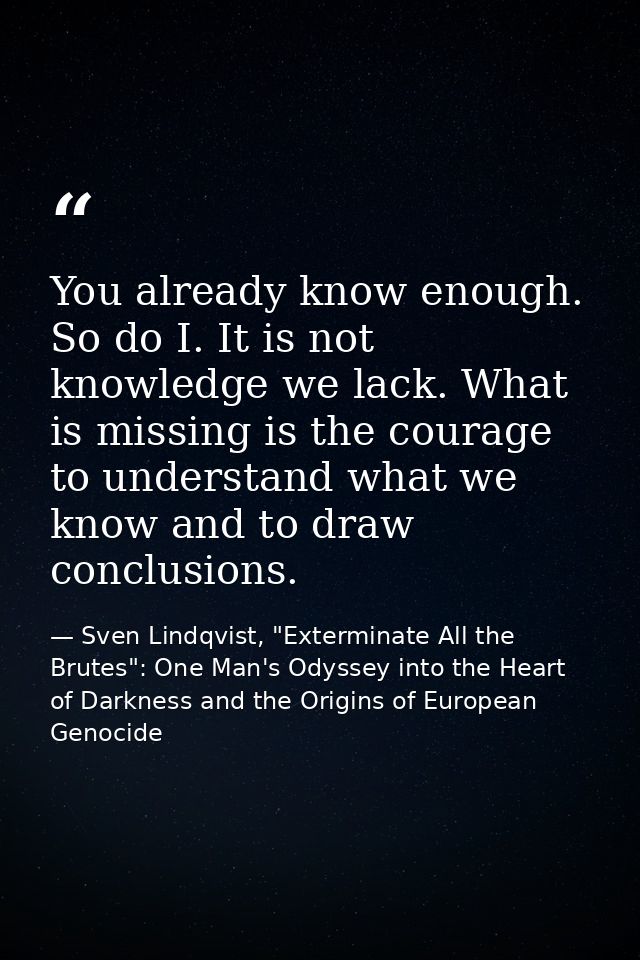 You already know enough. So do I. It is not knowledge we lack. What is missing is the courage to understand what we know — Sven Lindqvist, "Exterminate All the Brutes": One Man's Odyssey into the Heart of Darkness and the Origins of European Genocide