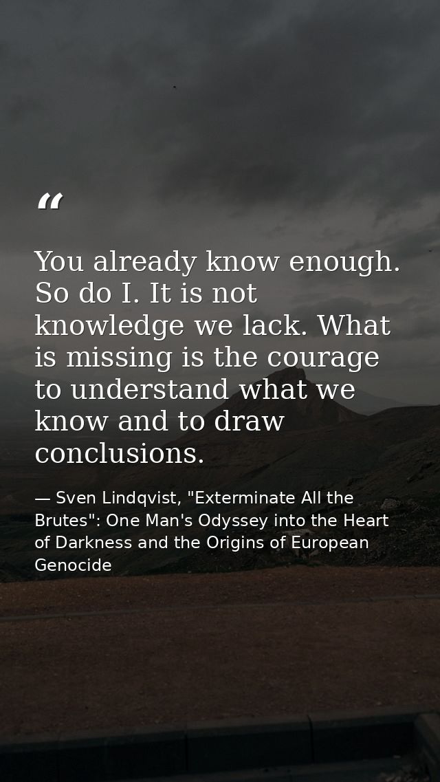 You already know enough. So do I. It is not knowledge we lack. What is missing is the courage to understand what we know — Sven Lindqvist, "Exterminate All the Brutes": One Man's Odyssey into the Heart of Darkness and the Origins of European Genocide