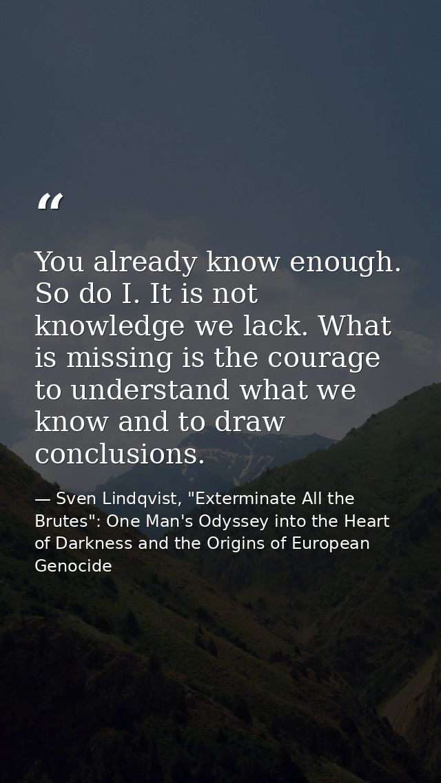 You already know enough. So do I. It is not knowledge we lack. What is missing is the courage to understand what we know — Sven Lindqvist, "Exterminate All the Brutes": One Man's Odyssey into the Heart of Darkness and the Origins of European Genocide