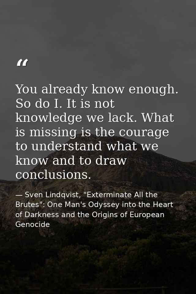 You already know enough. So do I. It is not knowledge we lack. What is missing is the courage to understand what we know — Sven Lindqvist, "Exterminate All the Brutes": One Man's Odyssey into the Heart of Darkness and the Origins of European Genocide