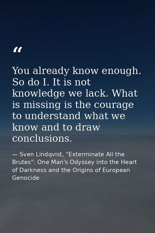You already know enough. So do I. It is not knowledge we lack. What is missing is the courage to understand what we know — Sven Lindqvist, "Exterminate All the Brutes": One Man's Odyssey into the Heart of Darkness and the Origins of European Genocide
