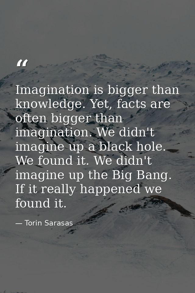 Imagination is bigger than knowledge. Yet, facts are often bigger than imagination. We didn't imagine up a black hole. W — Torin Sarasas