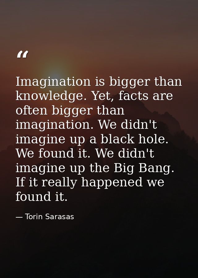 Imagination is bigger than knowledge. Yet, facts are often bigger than imagination. We didn't imagine up a black hole. W — Torin Sarasas