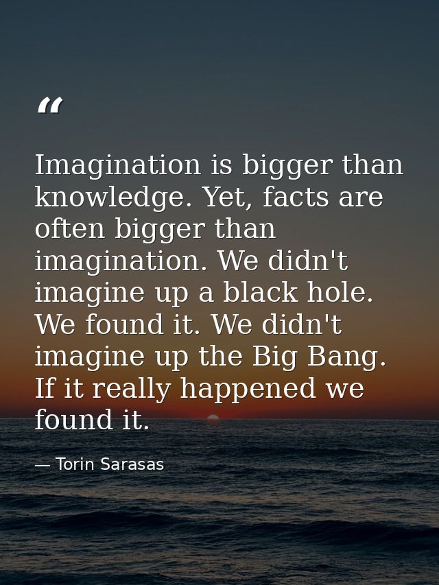 Imagination is bigger than knowledge. Yet, facts are often bigger than imagination. We didn't imagine up a black hole. W — Torin Sarasas