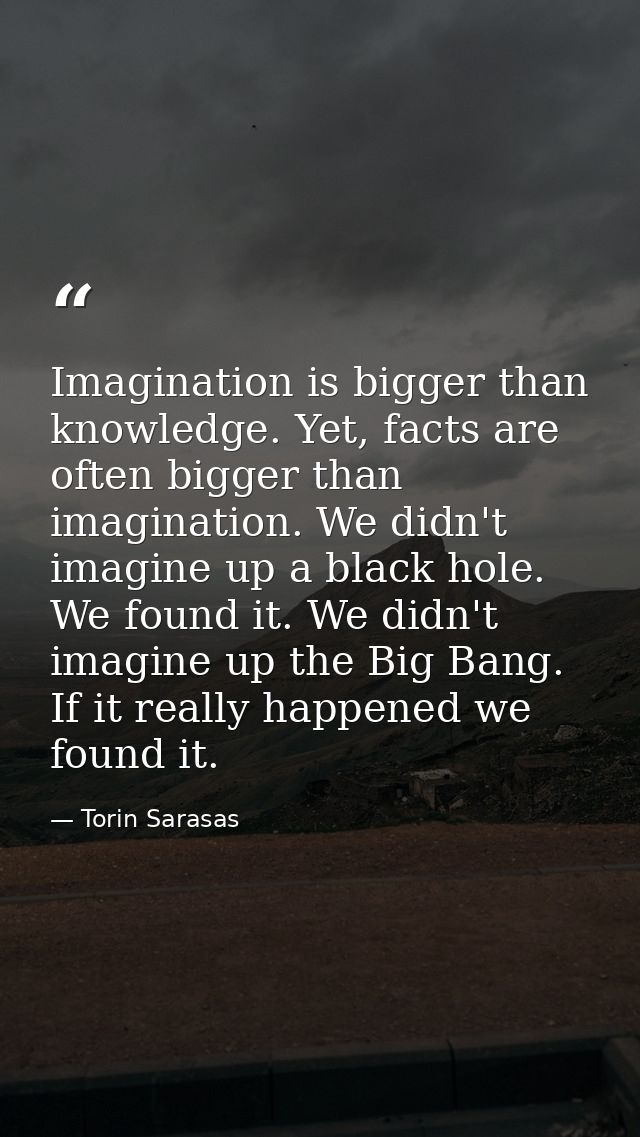 Imagination is bigger than knowledge. Yet, facts are often bigger than imagination. We didn't imagine up a black hole. W — Torin Sarasas