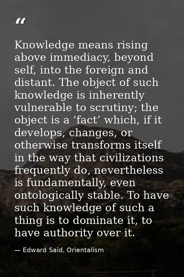 Knowledge means rising above immediacy, beyond self, into the foreign and distant. The object of such knowledge is inher — Edward Said, Orientalism
