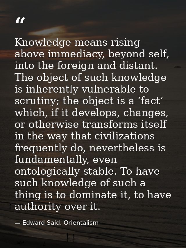 Knowledge means rising above immediacy, beyond self, into the foreign and distant. The object of such knowledge is inher — Edward Said, Orientalism