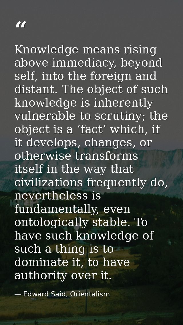 Knowledge means rising above immediacy, beyond self, into the foreign and distant. The object of such knowledge is inher — Edward Said, Orientalism