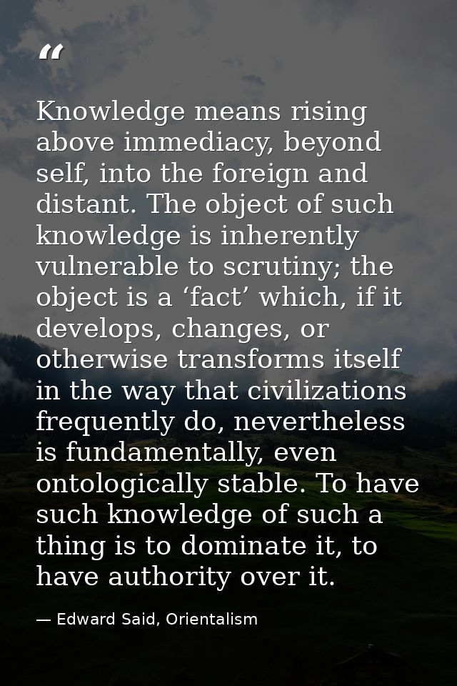 Knowledge means rising above immediacy, beyond self, into the foreign and distant. The object of such knowledge is inher — Edward Said, Orientalism