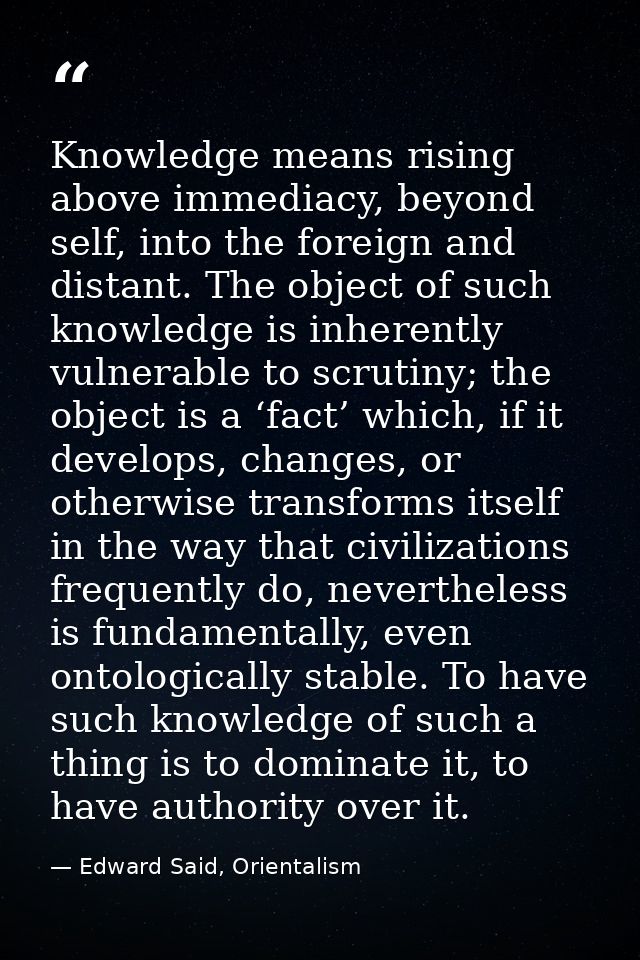 Knowledge means rising above immediacy, beyond self, into the foreign and distant. The object of such knowledge is inher — Edward Said, Orientalism
