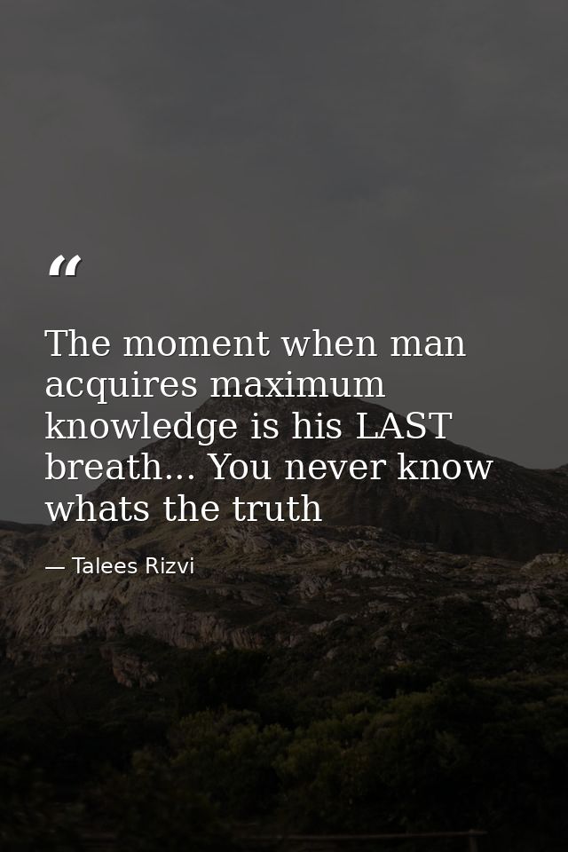 The moment when man acquires maximum knowledge is his LAST breath... You never know whats the truth — Talees Rizvi