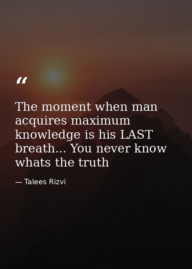 The moment when man acquires maximum knowledge is his LAST breath... You never know whats the truth — Talees Rizvi