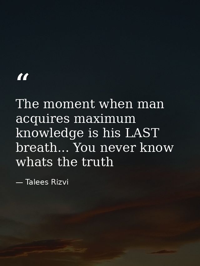 The moment when man acquires maximum knowledge is his LAST breath... You never know whats the truth — Talees Rizvi