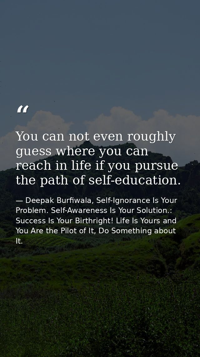 You can not even roughly guess where you can reach in life if you pursue the path of self-education. — Deepak Burfiwala, Self-Ignorance Is Your Problem. Self-Awareness Is Your Solution.: Success Is Your Birthright! Life Is Yours and You Are the Pilot of It, Do Something about It.