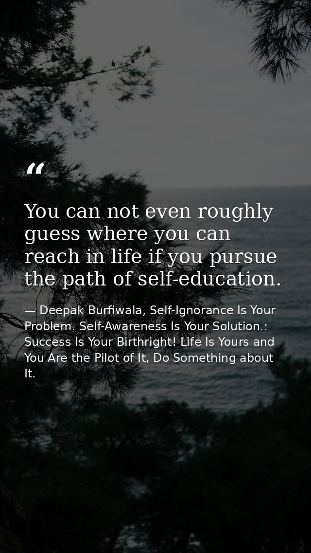 You can not even roughly guess where you can reach in life if you pursue the path of self-education. — Deepak Burfiwala, Self-Ignorance Is Your Problem. Self-Awareness Is Your Solution.: Success Is Your Birthright! Life Is Yours and You Are the Pilot of It, Do Something about It.