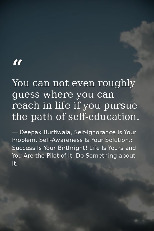 You can not even roughly guess where you can reach in life if you pursue the path of self-education. — Deepak Burfiwala, Self-Ignorance Is Your Problem. Self-Awareness Is Your Solution.: Success Is Your Birthright! Life Is Yours and You Are the Pilot of It, Do Something about It.