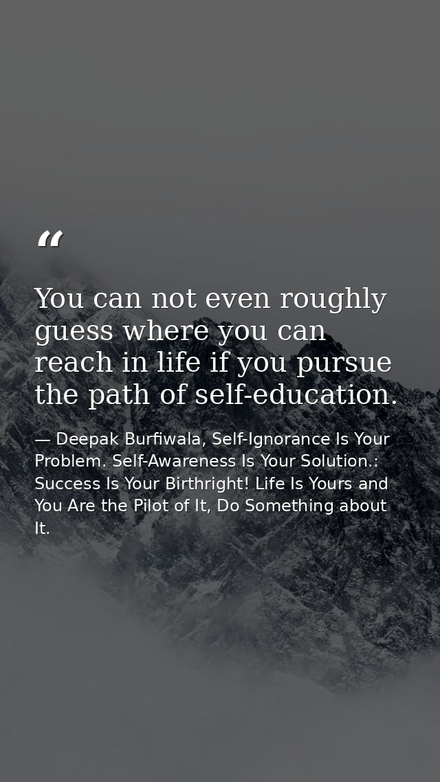 You can not even roughly guess where you can reach in life if you pursue the path of self-education. — Deepak Burfiwala, Self-Ignorance Is Your Problem. Self-Awareness Is Your Solution.: Success Is Your Birthright! Life Is Yours and You Are the Pilot of It, Do Something about It.