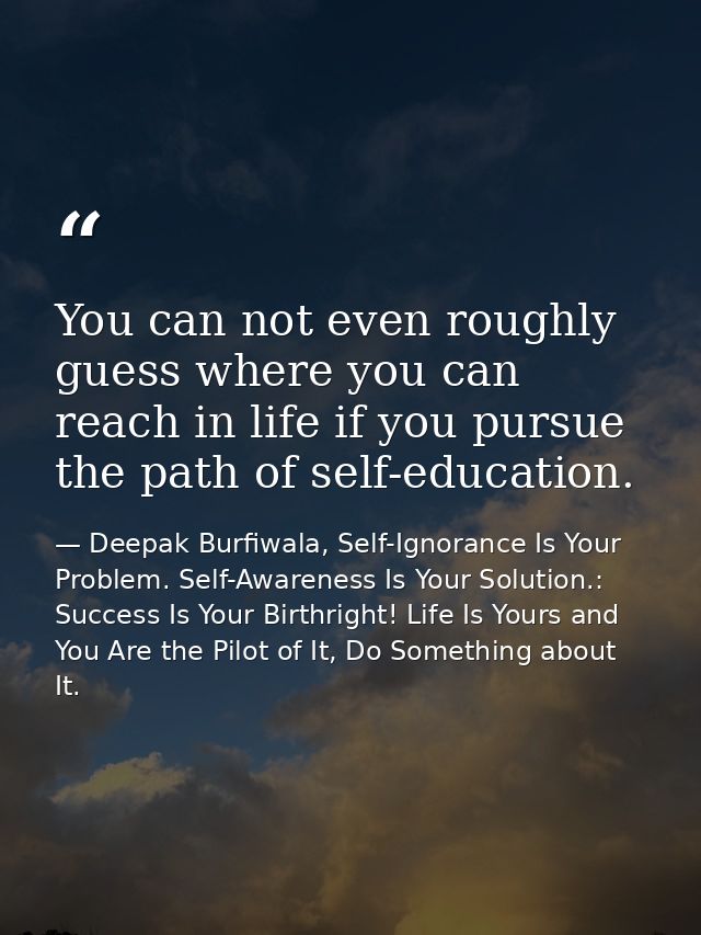 You can not even roughly guess where you can reach in life if you pursue the path of self-education. — Deepak Burfiwala, Self-Ignorance Is Your Problem. Self-Awareness Is Your Solution.: Success Is Your Birthright! Life Is Yours and You Are the Pilot of It, Do Something about It.