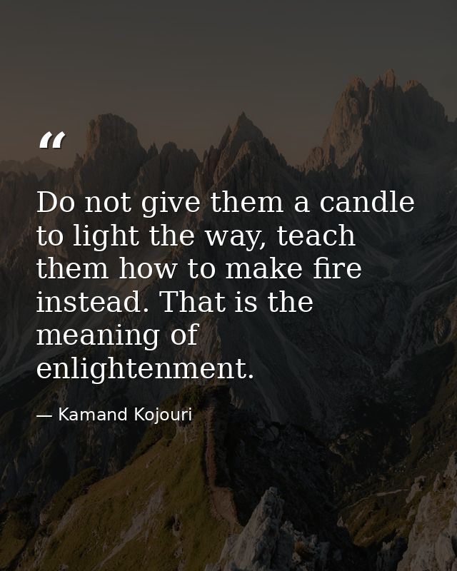 Do not give them a candle to light the way, teach them how to make fire instead. That is the meaning of enlightenment. — Kamand Kojouri
