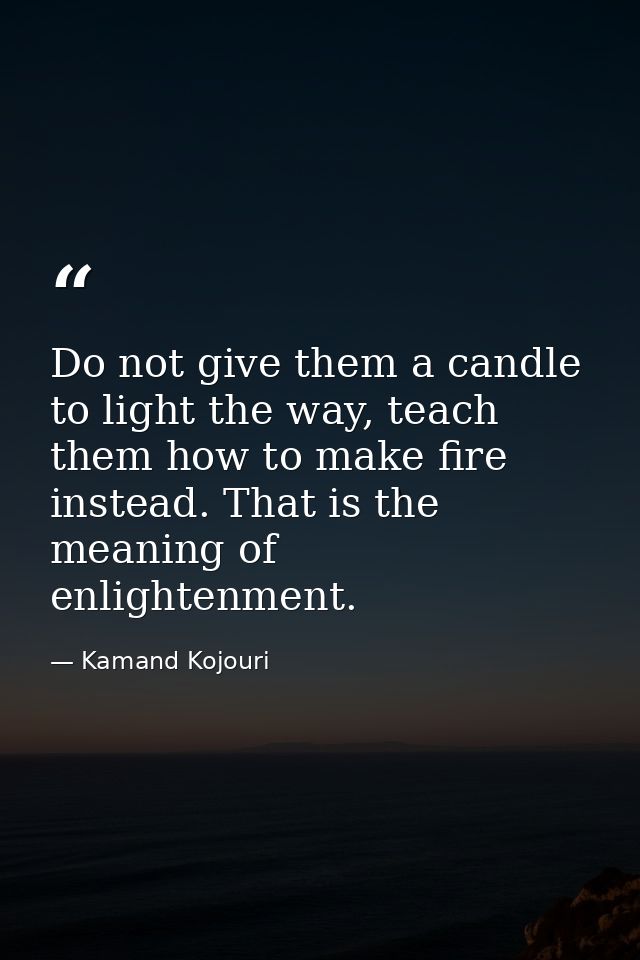 Do not give them a candle to light the way, teach them how to make fire instead. That is the meaning of enlightenment. — Kamand Kojouri