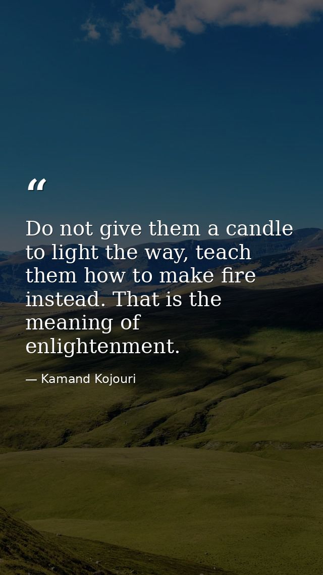 Do not give them a candle to light the way, teach them how to make fire instead. That is the meaning of enlightenment. — Kamand Kojouri