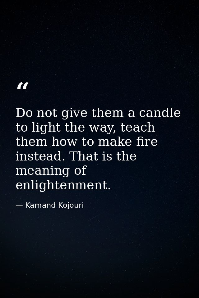 Do not give them a candle to light the way, teach them how to make fire instead. That is the meaning of enlightenment. — Kamand Kojouri