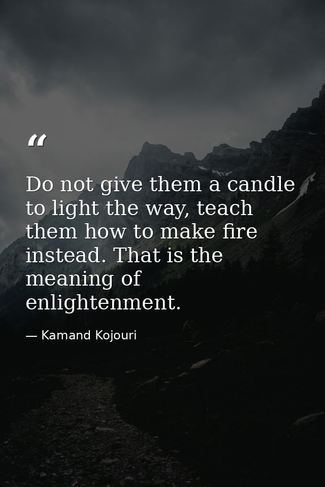 Do not give them a candle to light the way, teach them how to make fire instead. That is the meaning of enlightenment. — Kamand Kojouri
