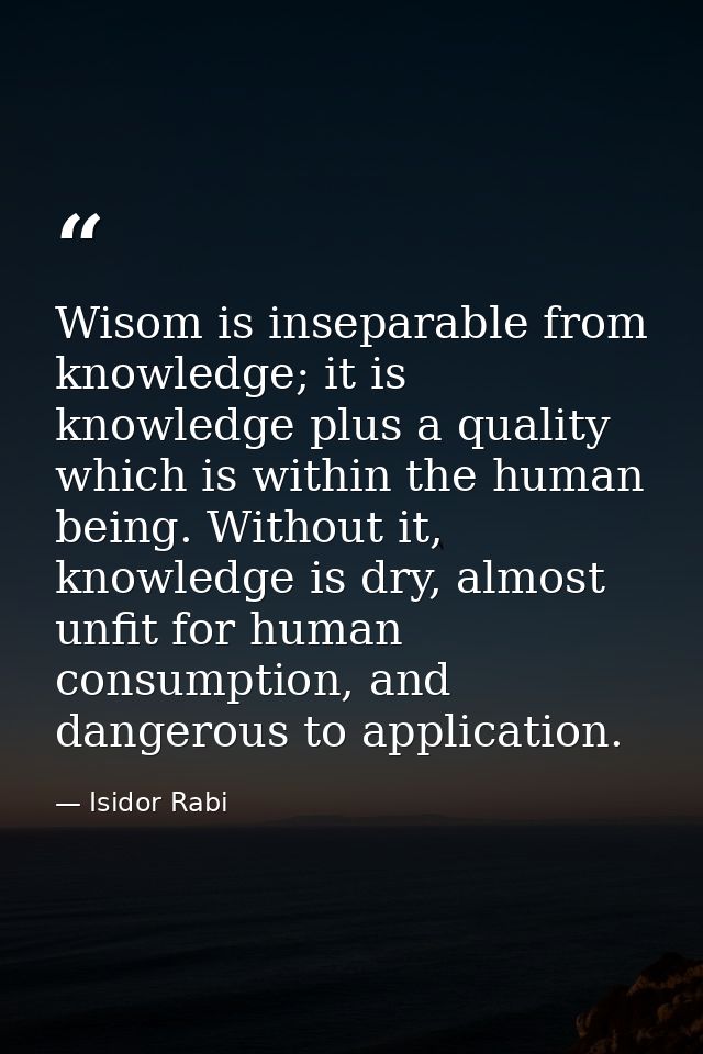 Wisom is inseparable from knowledge; it is knowledge plus a quality which is within the human being. Without it, knowled — Isidor Rabi