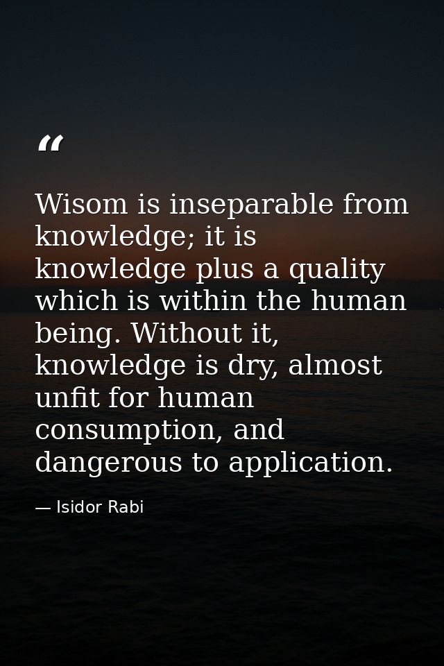 Wisom is inseparable from knowledge; it is knowledge plus a quality which is within the human being. Without it, knowled — Isidor Rabi