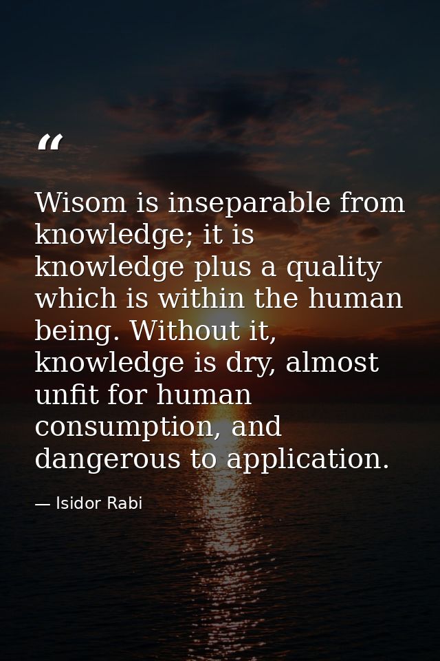 Wisom is inseparable from knowledge; it is knowledge plus a quality which is within the human being. Without it, knowled — Isidor Rabi