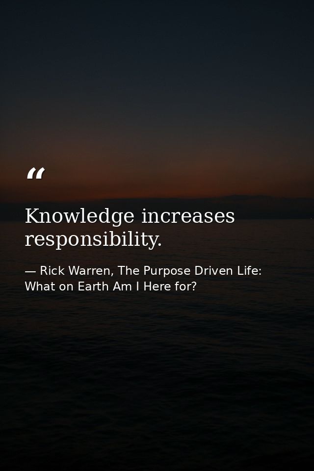 Knowledge increases responsibility. — Rick Warren, The Purpose Driven Life: What on Earth Am I Here for?