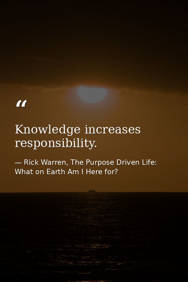 Knowledge increases responsibility. — Rick Warren, The Purpose Driven Life: What on Earth Am I Here for?