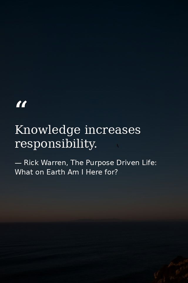 Knowledge increases responsibility. — Rick Warren, The Purpose Driven Life: What on Earth Am I Here for?