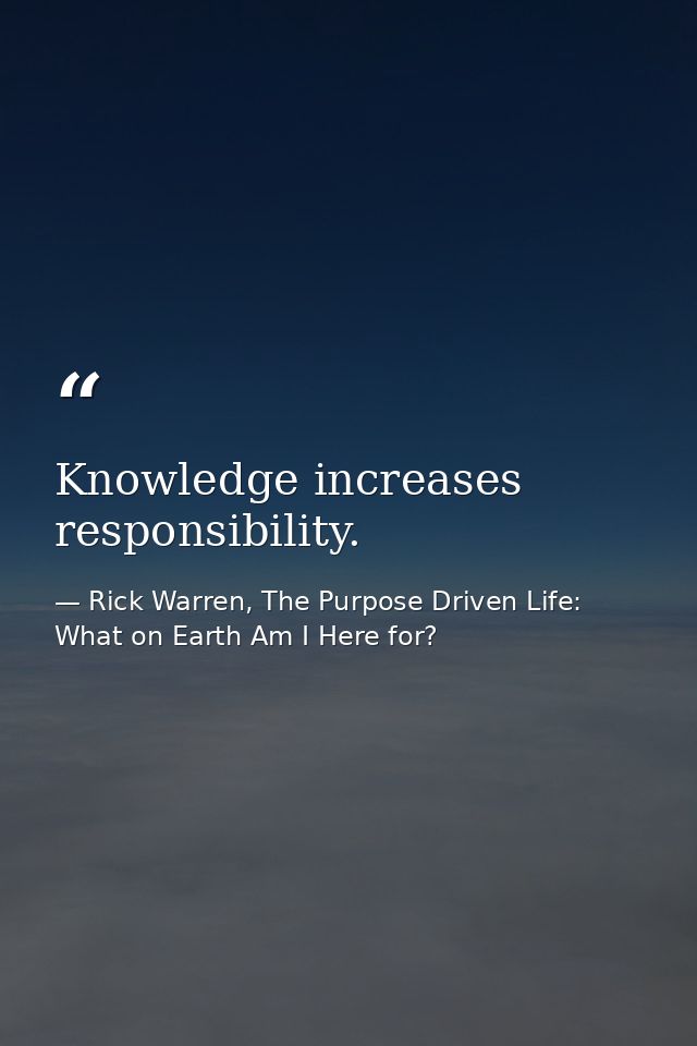 Knowledge increases responsibility. — Rick Warren, The Purpose Driven Life: What on Earth Am I Here for?