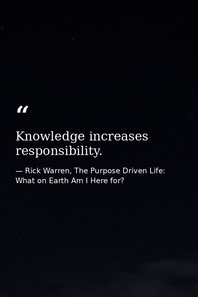 Knowledge increases responsibility. — Rick Warren, The Purpose Driven Life: What on Earth Am I Here for?