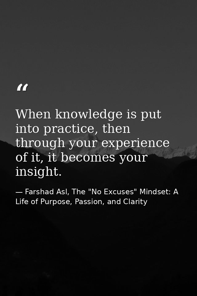When knowledge is put into practice, then through your experience of it, it becomes your insight. — Farshad Asl, The "No Excuses" Mindset: A Life of Purpose, Passion, and Clarity