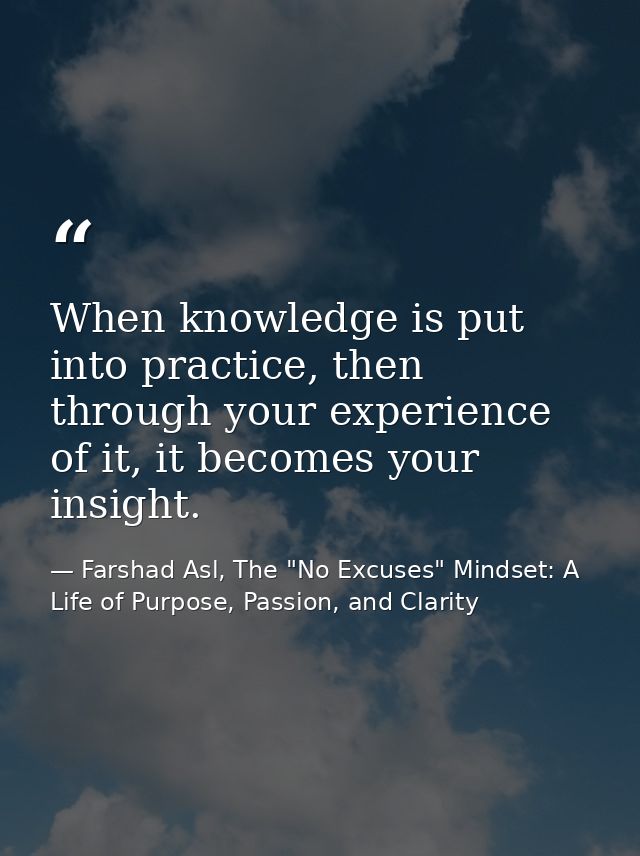 When knowledge is put into practice, then through your experience of it, it becomes your insight. — Farshad Asl, The "No Excuses" Mindset: A Life of Purpose, Passion, and Clarity