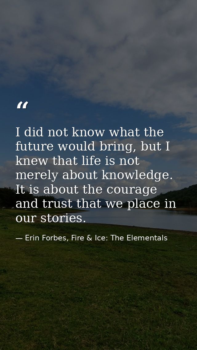 I did not know what the future would bring, but I knew that life is not merely about knowledge. It is about the courage  — Erin Forbes, Fire & Ice: The Elementals