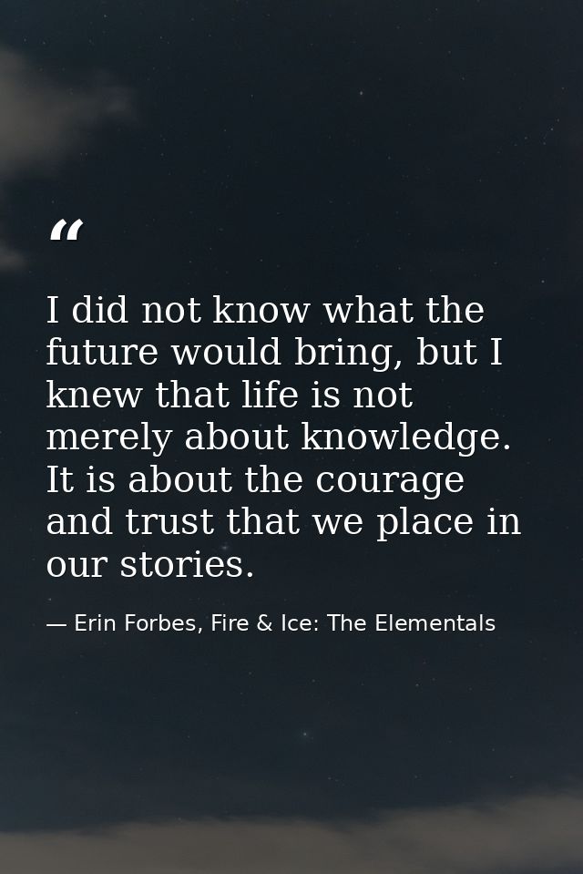I did not know what the future would bring, but I knew that life is not merely about knowledge. It is about the courage  — Erin Forbes, Fire & Ice: The Elementals